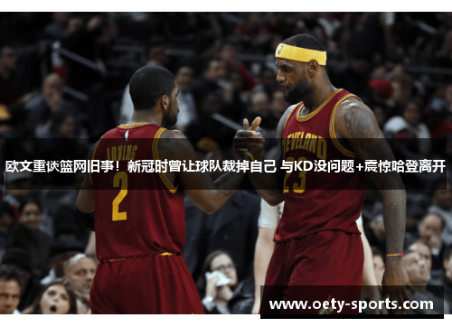 欧文重谈篮网旧事！新冠时曾让球队裁掉自己 与KD没问题+震惊哈登离开
