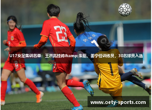 U17女足集训名单：王洪亮挂帅&朱挺、姜宁任训练员，30名球员入选